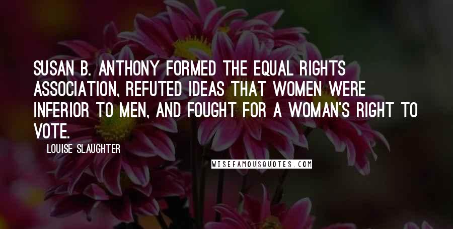 Louise Slaughter Quotes: Susan B. Anthony formed the Equal Rights Association, refuted ideas that women were inferior to men, and fought for a woman's right to vote.