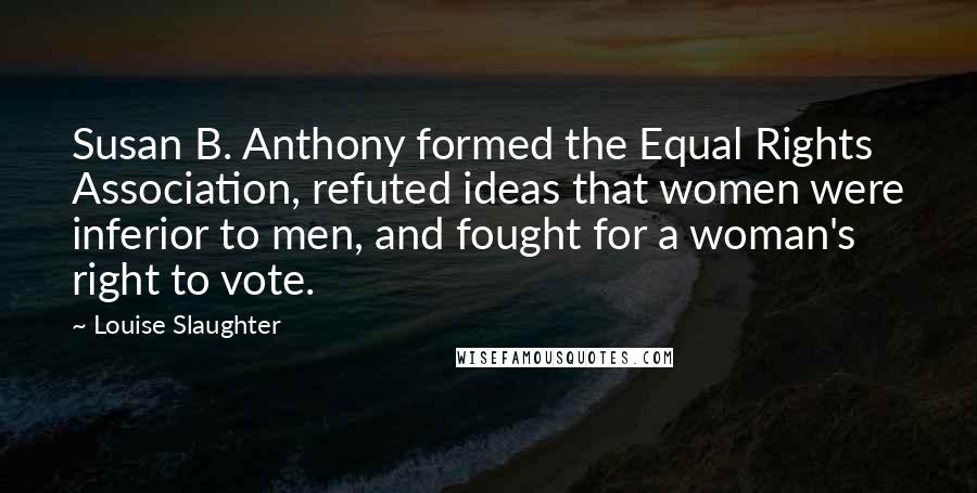 Louise Slaughter Quotes: Susan B. Anthony formed the Equal Rights Association, refuted ideas that women were inferior to men, and fought for a woman's right to vote.