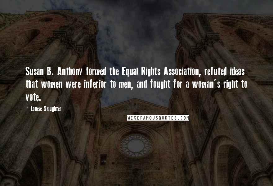 Louise Slaughter Quotes: Susan B. Anthony formed the Equal Rights Association, refuted ideas that women were inferior to men, and fought for a woman's right to vote.