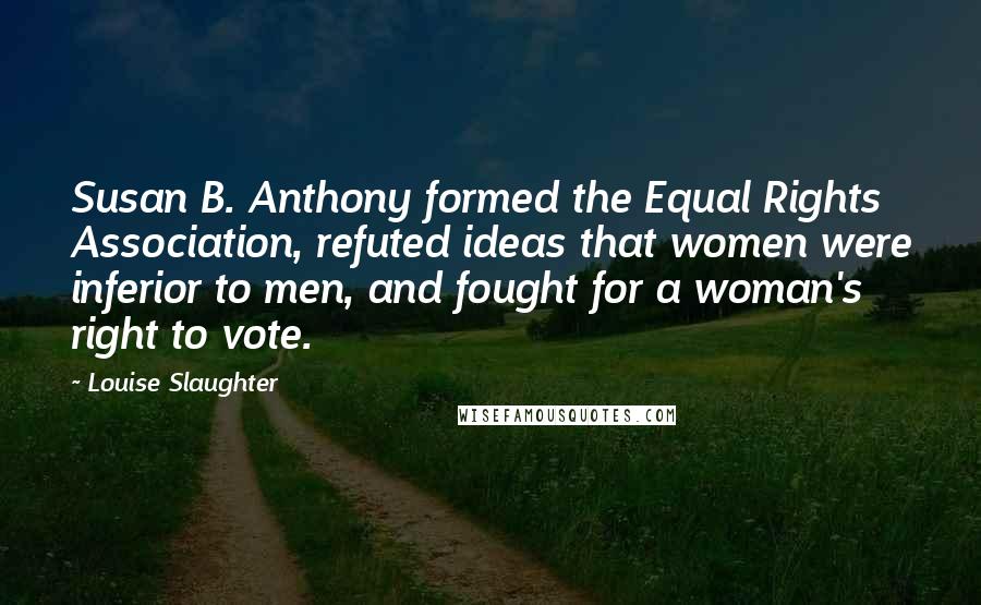 Louise Slaughter Quotes: Susan B. Anthony formed the Equal Rights Association, refuted ideas that women were inferior to men, and fought for a woman's right to vote.