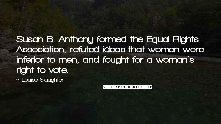 Louise Slaughter Quotes: Susan B. Anthony formed the Equal Rights Association, refuted ideas that women were inferior to men, and fought for a woman's right to vote.