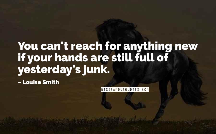 Louise Smith Quotes: You can't reach for anything new if your hands are still full of yesterday's junk.