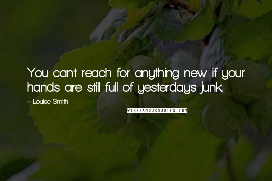 Louise Smith Quotes: You can't reach for anything new if your hands are still full of yesterday's junk.