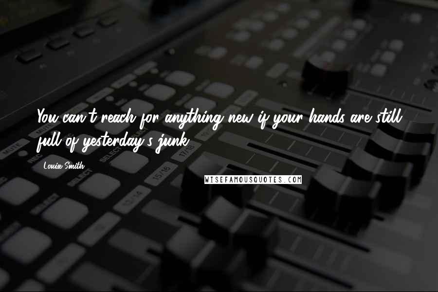 Louise Smith Quotes: You can't reach for anything new if your hands are still full of yesterday's junk.