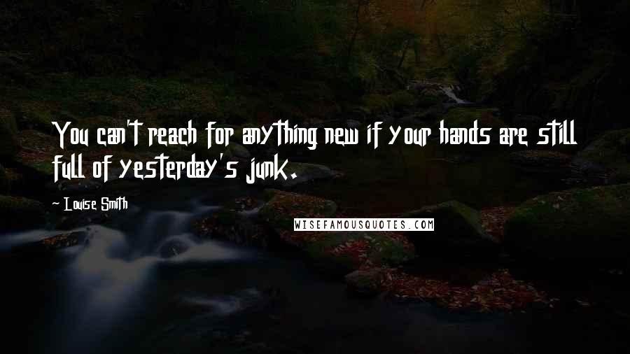 Louise Smith Quotes: You can't reach for anything new if your hands are still full of yesterday's junk.