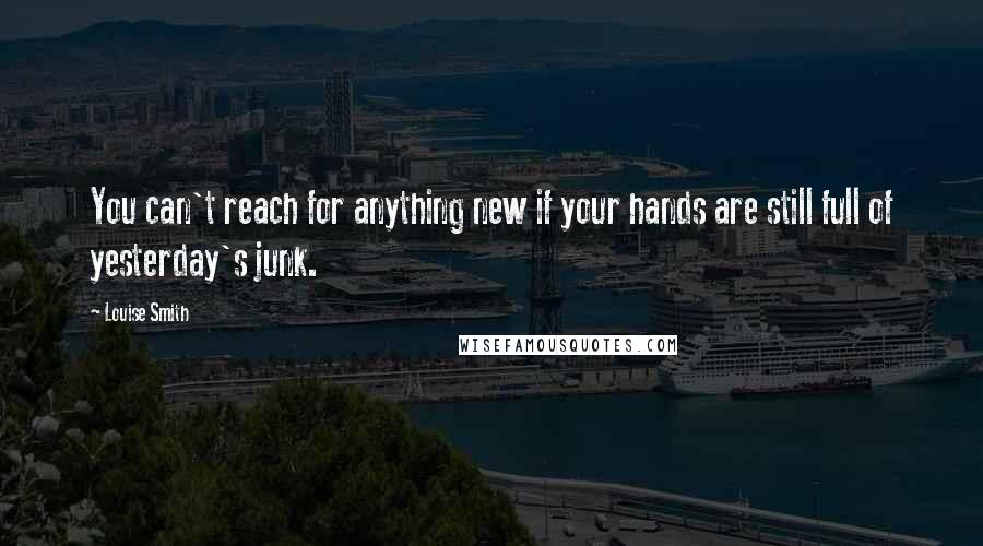 Louise Smith Quotes: You can't reach for anything new if your hands are still full of yesterday's junk.
