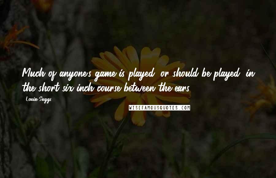 Louise Suggs Quotes: Much of anyone's game is played (or should be played) in the short six-inch course between the ears.