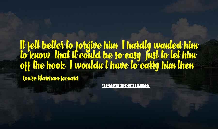 Louise Wareham Leonard Quotes: It felt better to forgive him. I hardly wanted him to know, that it could be so easy, just to let him off the hook. I wouldn't have to carry him then.