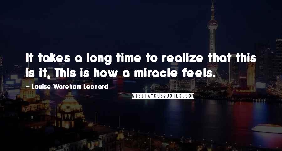 Louise Wareham Leonard Quotes: It takes a long time to realize that this is it, This is how a miracle feels.