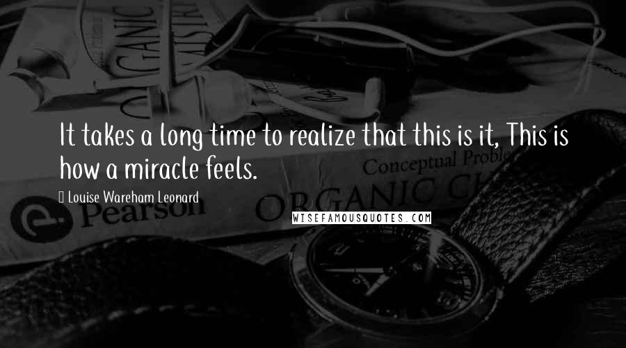 Louise Wareham Leonard Quotes: It takes a long time to realize that this is it, This is how a miracle feels.