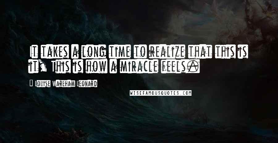 Louise Wareham Leonard Quotes: It takes a long time to realize that this is it, This is how a miracle feels.