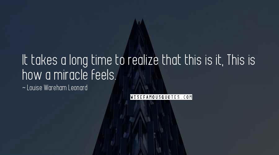 Louise Wareham Leonard Quotes: It takes a long time to realize that this is it, This is how a miracle feels.