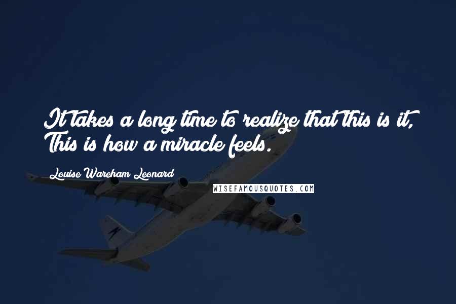 Louise Wareham Leonard Quotes: It takes a long time to realize that this is it, This is how a miracle feels.