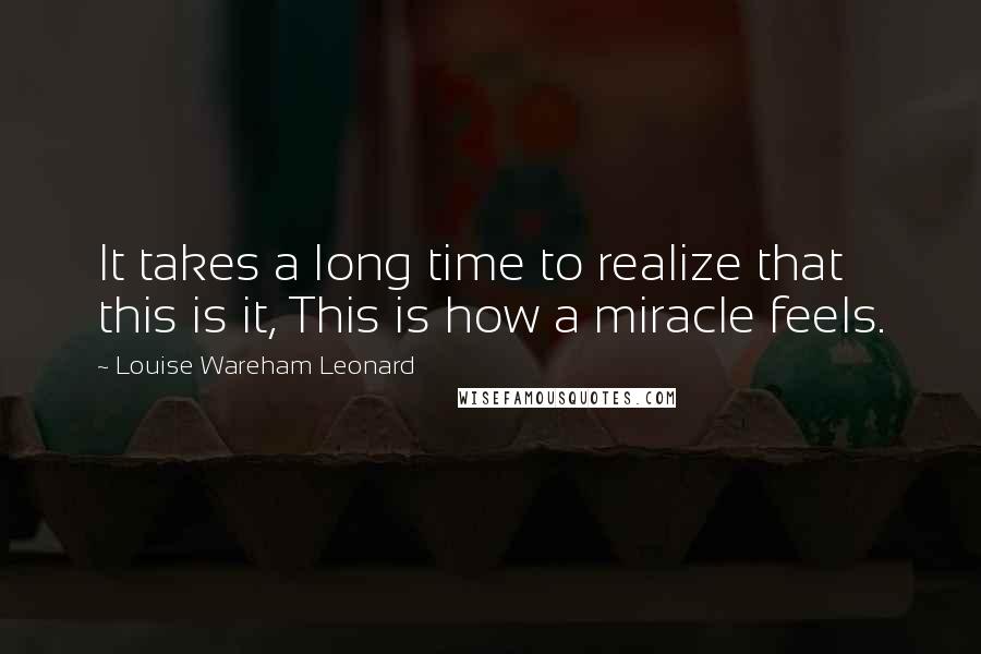 Louise Wareham Leonard Quotes: It takes a long time to realize that this is it, This is how a miracle feels.