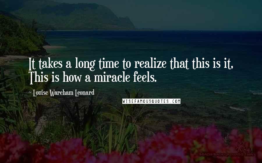 Louise Wareham Leonard Quotes: It takes a long time to realize that this is it, This is how a miracle feels.