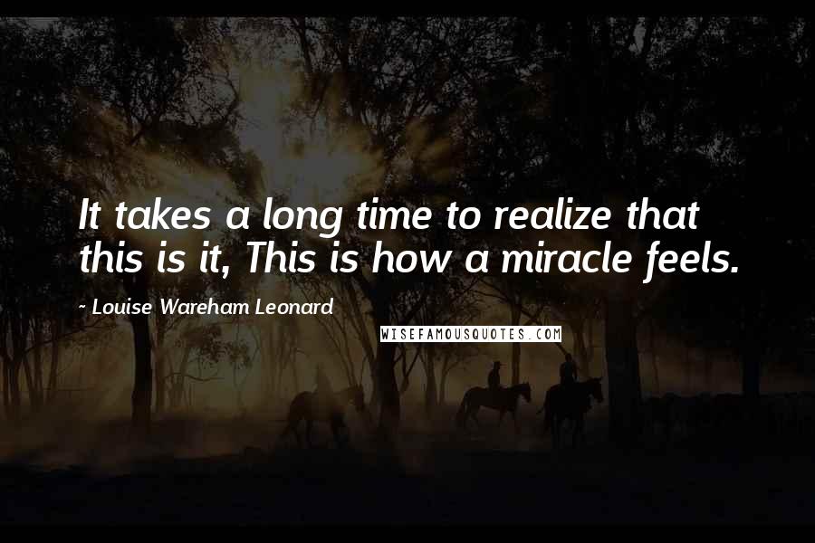 Louise Wareham Leonard Quotes: It takes a long time to realize that this is it, This is how a miracle feels.