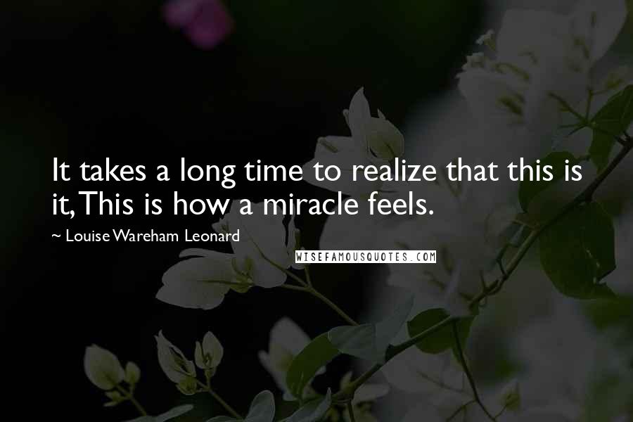 Louise Wareham Leonard Quotes: It takes a long time to realize that this is it, This is how a miracle feels.