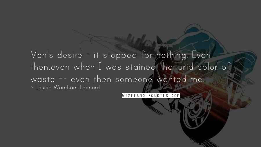 Louise Wareham Leonard Quotes: Men's desire - it stopped for nothing. Even then,even when I was stained the lurid color of waste -- even then someone wanted me.