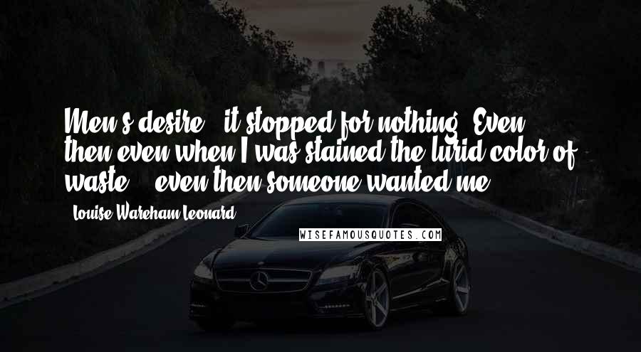 Louise Wareham Leonard Quotes: Men's desire - it stopped for nothing. Even then,even when I was stained the lurid color of waste -- even then someone wanted me.