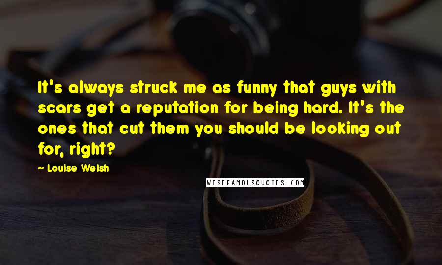 Louise Welsh Quotes: It's always struck me as funny that guys with scars get a reputation for being hard. It's the ones that cut them you should be looking out for, right?