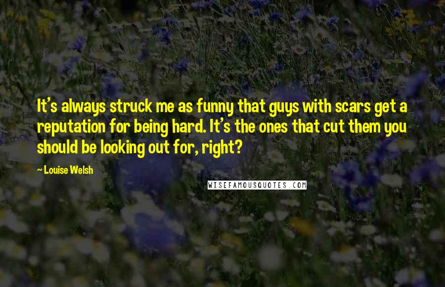 Louise Welsh Quotes: It's always struck me as funny that guys with scars get a reputation for being hard. It's the ones that cut them you should be looking out for, right?