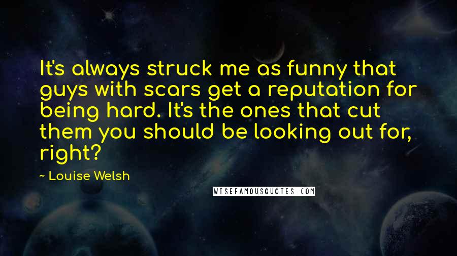 Louise Welsh Quotes: It's always struck me as funny that guys with scars get a reputation for being hard. It's the ones that cut them you should be looking out for, right?