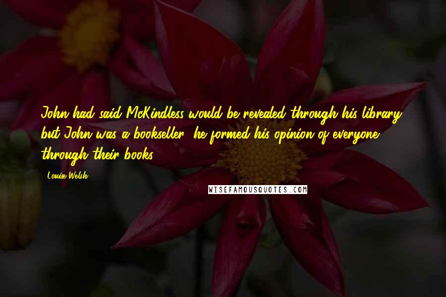 Louise Welsh Quotes: John had said McKindless would be revealed through his library, but John was a bookseller; he formed his opinion of everyone through their books.