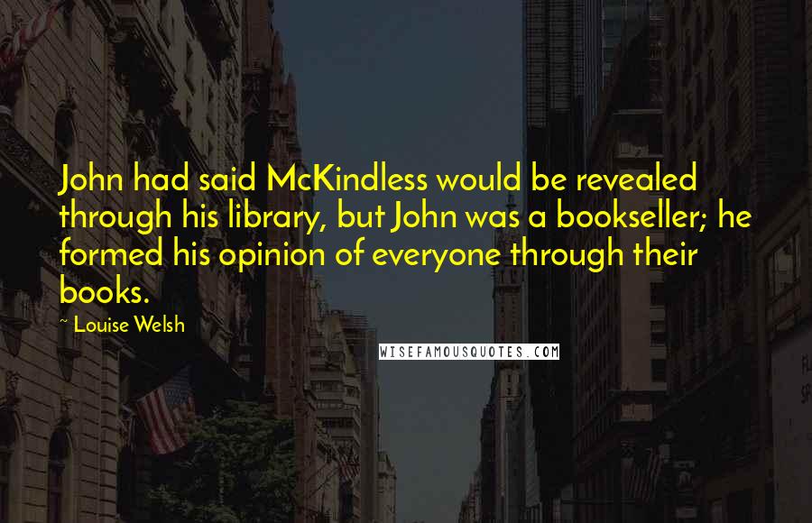 Louise Welsh Quotes: John had said McKindless would be revealed through his library, but John was a bookseller; he formed his opinion of everyone through their books.