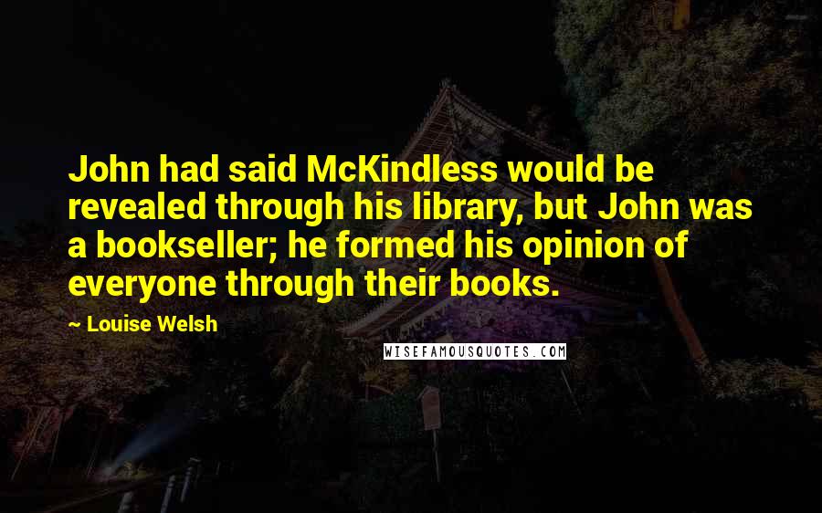 Louise Welsh Quotes: John had said McKindless would be revealed through his library, but John was a bookseller; he formed his opinion of everyone through their books.