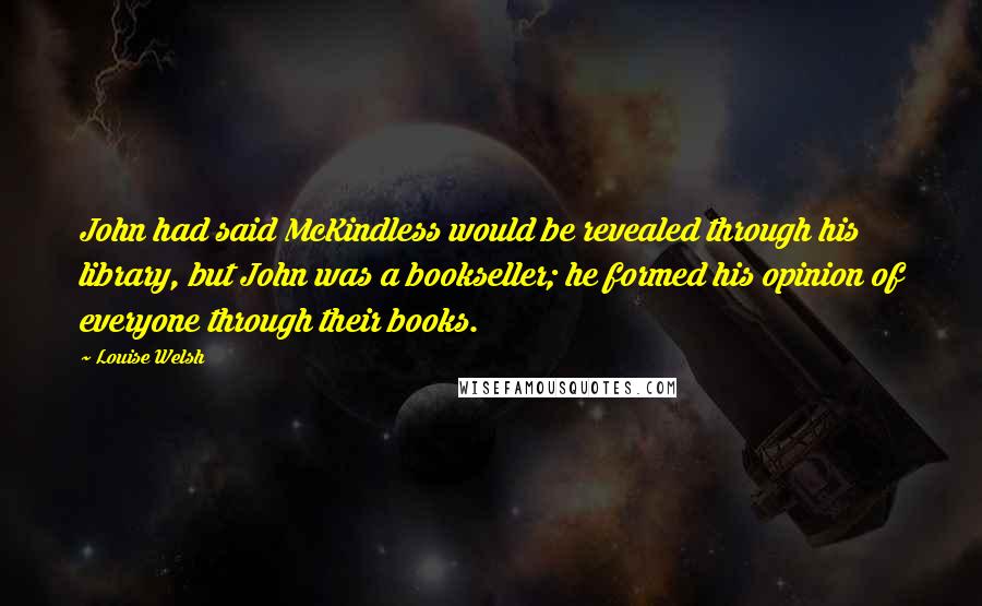 Louise Welsh Quotes: John had said McKindless would be revealed through his library, but John was a bookseller; he formed his opinion of everyone through their books.