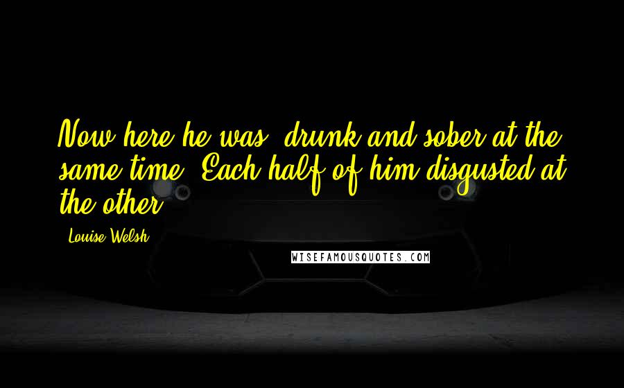 Louise Welsh Quotes: Now here he was, drunk and sober at the same time. Each half of him disgusted at the other.