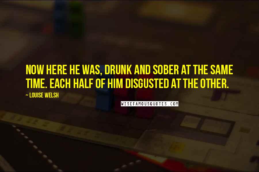 Louise Welsh Quotes: Now here he was, drunk and sober at the same time. Each half of him disgusted at the other.