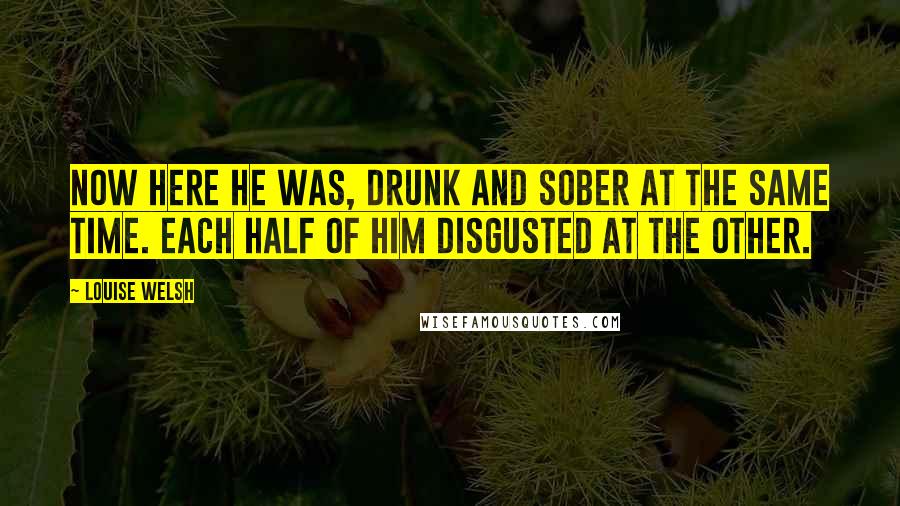 Louise Welsh Quotes: Now here he was, drunk and sober at the same time. Each half of him disgusted at the other.
