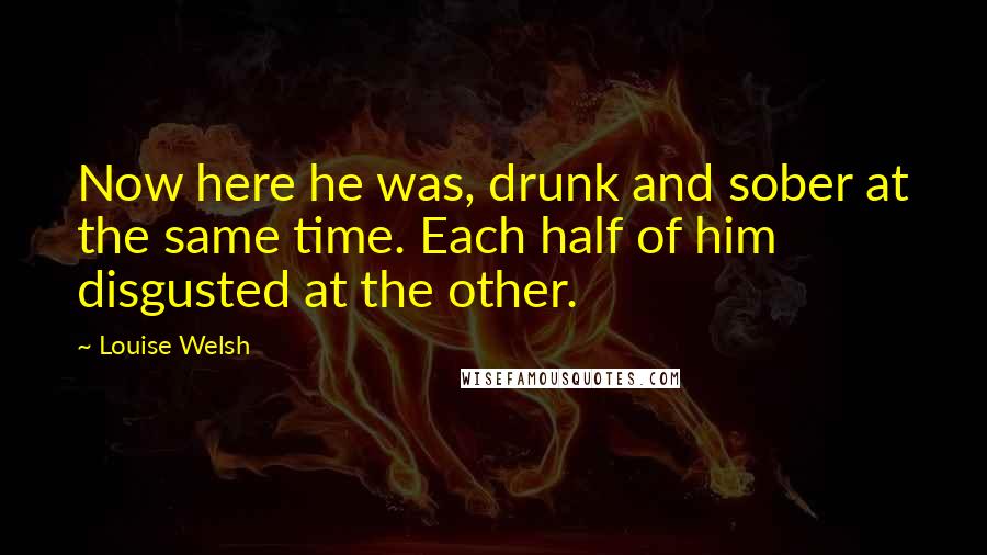 Louise Welsh Quotes: Now here he was, drunk and sober at the same time. Each half of him disgusted at the other.