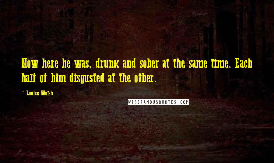 Louise Welsh Quotes: Now here he was, drunk and sober at the same time. Each half of him disgusted at the other.