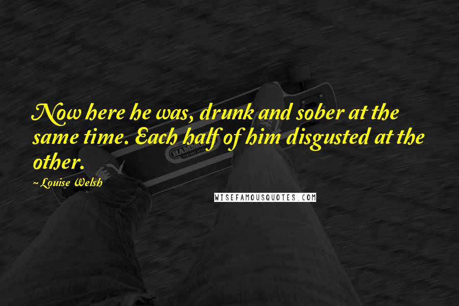 Louise Welsh Quotes: Now here he was, drunk and sober at the same time. Each half of him disgusted at the other.