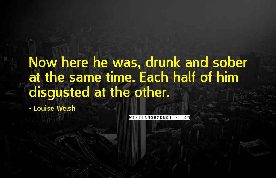 Louise Welsh Quotes: Now here he was, drunk and sober at the same time. Each half of him disgusted at the other.
