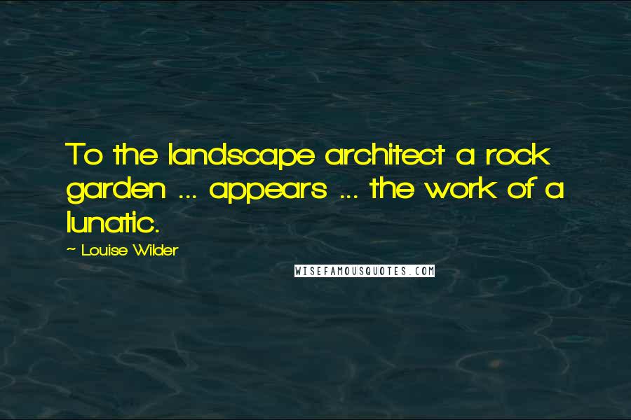 Louise Wilder Quotes: To the landscape architect a rock garden ... appears ... the work of a lunatic.