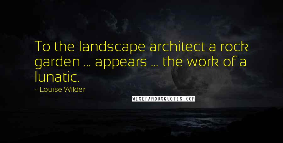 Louise Wilder Quotes: To the landscape architect a rock garden ... appears ... the work of a lunatic.