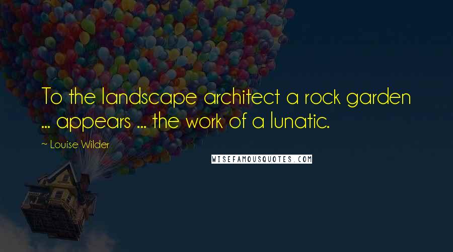 Louise Wilder Quotes: To the landscape architect a rock garden ... appears ... the work of a lunatic.