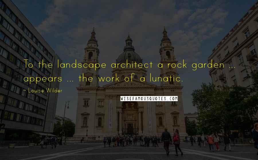 Louise Wilder Quotes: To the landscape architect a rock garden ... appears ... the work of a lunatic.