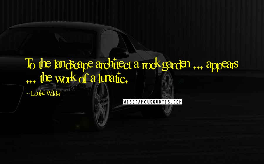 Louise Wilder Quotes: To the landscape architect a rock garden ... appears ... the work of a lunatic.