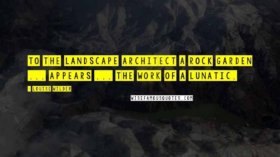 Louise Wilder Quotes: To the landscape architect a rock garden ... appears ... the work of a lunatic.