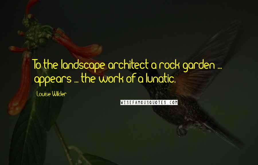 Louise Wilder Quotes: To the landscape architect a rock garden ... appears ... the work of a lunatic.