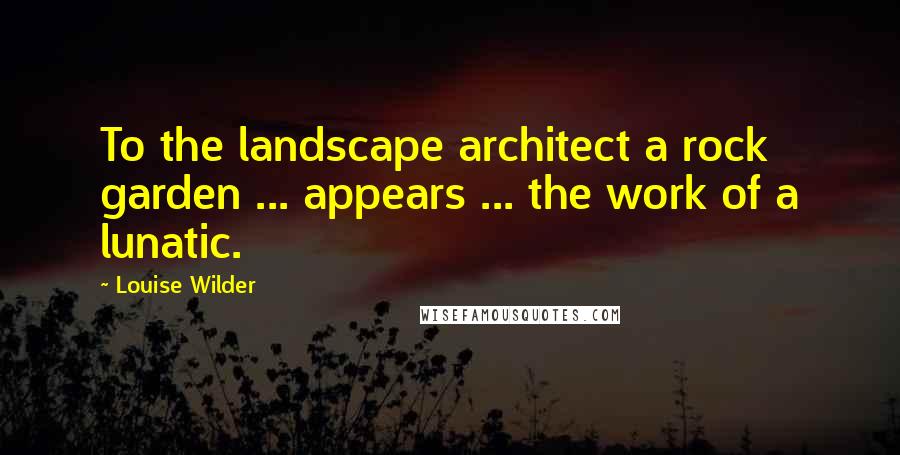 Louise Wilder Quotes: To the landscape architect a rock garden ... appears ... the work of a lunatic.