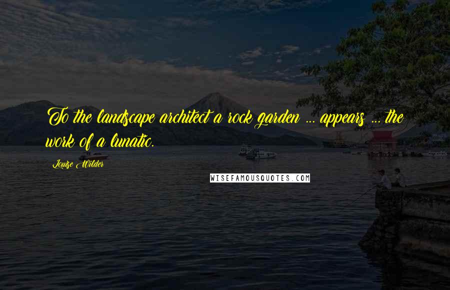 Louise Wilder Quotes: To the landscape architect a rock garden ... appears ... the work of a lunatic.