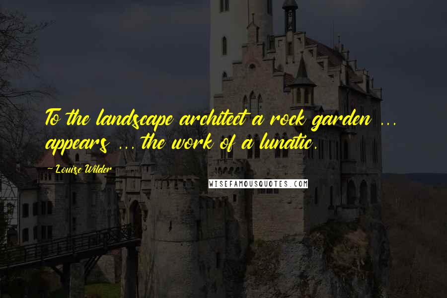 Louise Wilder Quotes: To the landscape architect a rock garden ... appears ... the work of a lunatic.