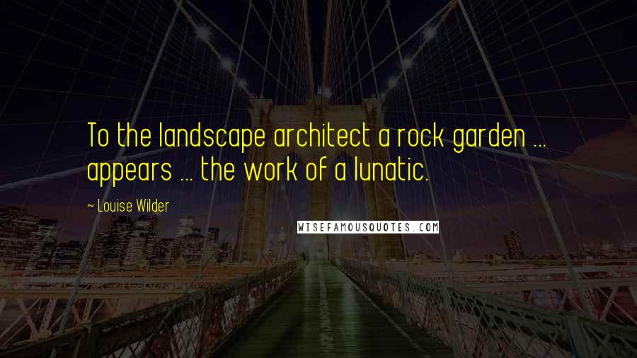 Louise Wilder Quotes: To the landscape architect a rock garden ... appears ... the work of a lunatic.