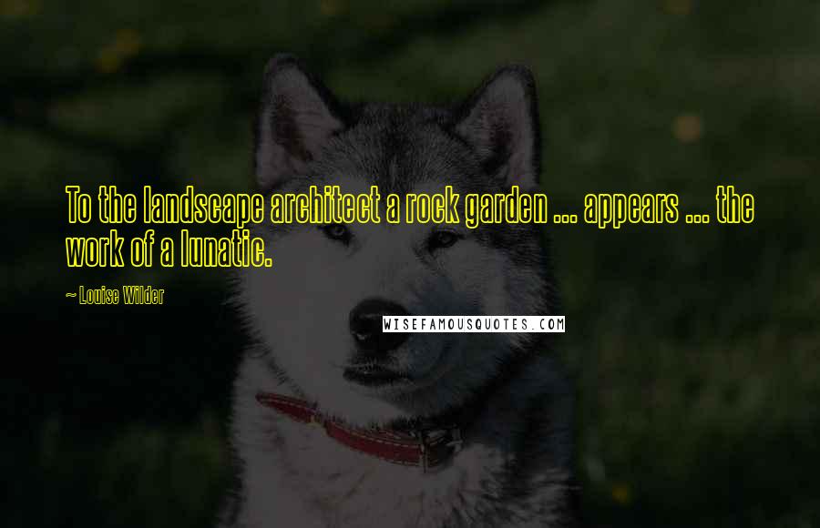 Louise Wilder Quotes: To the landscape architect a rock garden ... appears ... the work of a lunatic.