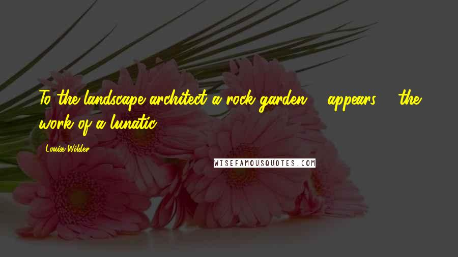 Louise Wilder Quotes: To the landscape architect a rock garden ... appears ... the work of a lunatic.